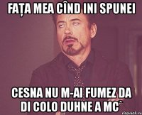 faţa mea cînd ini spunei cesna nu m-ai fumez da di colo duhne a mc`