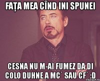 faţa mea cînd ini spunei cesna nu m-ai fumez da di colo duhne a mc` sau cf` :d