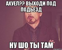 ахуел?? выходи под подьезд ну шо ты там