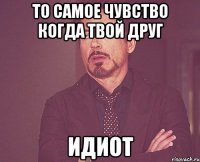 то самое чувство когда твой друг идиот