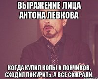 выражение лица антона левкова когда купил колы и пончиков, сходил покурить, а все сожрали.