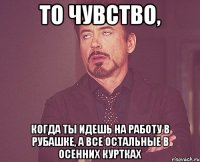 то чувство, когда ты идешь на работу в рубашке, а все остальные в осенних куртках