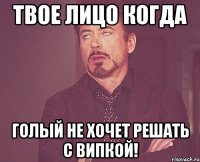 твое лицо когда голый не хочет решать с випкой!