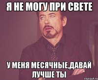 я не могу при свете у меня месячные,давай лучше ты