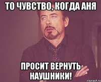 то чувство, когда аня просит вернуть наушники!