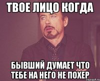 твое лицо когда бывший думает что тебе на него не похер