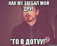 как же заебал мой друг "го в дотуу!"