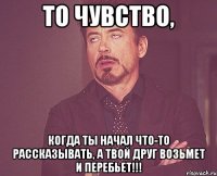 то чувство, когда ты начал что-то рассказывать, а твой друг возьмет и перебьет!!!