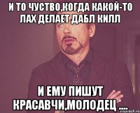 и то чуство,когда какой-то лах делает дабл килл и ему пишут красавчи,молодец ....