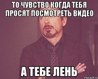 то чувство когда тебя просят посмотреть видео а тебе лень