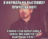 я нормально выгляжу? причёска ок?! а какой у тебя образ? блин, я боюсь! мне кажется, ты выиграешь, а я нет...