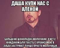 даша купи нас с алёной большую шоколадку молочную, а нет с фундуком,бля тоесть с арахисом,не в зубах застрянет лучше просто молочный