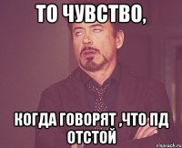 то чувство, когда говорят ,что пд отстой