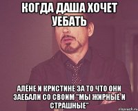 когда даша хочет уебать алёне и кристине за то что они заебали со своим "мы жирные и страшные"