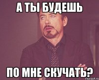 а ты будешь по мне скучать?