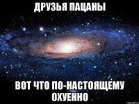 друзья пацаны вот что по-настоящему охуенно