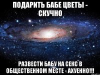 подарить бабе цветы - скучно развести бабу на секс в общественном месте - ахуенно!!!