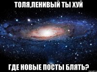 толя,ленивый ты хуй где новые посты блять?