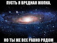 пусть я вредная жопка, но ты же все равно рядом