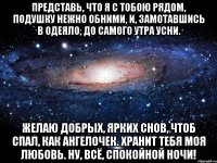 представь, что я с тобою рядом, подушку нежно обними, и, замотавшись в одеяло, до самого утра усни. желаю добрых, ярких снов, чтоб спал, как ангелочек. хранит тебя моя любовь. ну, всё, спокойной ночи!