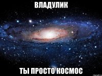 владулик ты просто космос