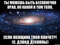 ты можешь быть бесконечно прав, но какой в том толк, если женщина твоя плачет?! (с. дэвид духовны)