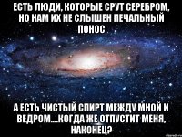 есть люди, которые срут серебром, но нам их не слышен печальный понос а есть чистый спирт между мной и ведром....когда же отпустит меня, наконец?