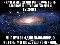 - зачем мне другие ? я не хочу быть вагоном, в который входят и выходят . мне нужен один пассажир, с которым я доеду до конечной.