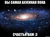 вы самая ахуенная пока счастья вам :3