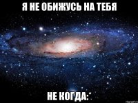 я не обижусь на тебя не когда:*