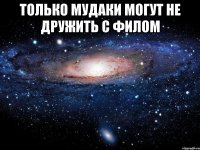 только мудаки могут не дружить с филом 