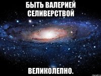 быть валерией селиверствой великолепно.