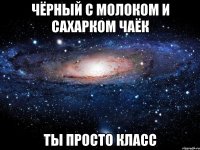 чёрный с молоком и сахарком чаёк ты просто класс