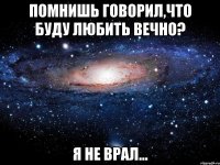 помнишь говорил,что буду любить вечно? я не врал...