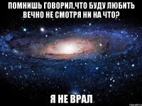 помнишь говорил,что буду любить вечно не смотря ни на что? я не врал