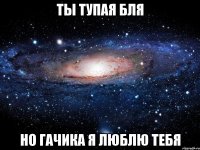 ты тупая бля но гачика я люблю тебя