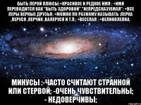 быть лерой плюсы:+красивое и редкое имя ; +имя переводится как "быть здоровой","непредсказуемая"; +все леры верные друзья; +можно по разному называть :лерка ,леруся ,лерчик ,валеруся и т.п.; +веселая ; +великолепна. минусы :-часто считают странной или стервой; -очень чувствительны; - недоверчивы;