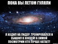 пока вы летом гуляли я ходил на лидер, тренировался и ебашил в хоккей! а зимой посмотрим кто лучше катает!