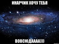 инарчик хочу тебя вовсюдаааа)))