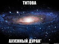 титова ахуенный дурак*___*