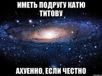 иметь подругу катю титову ахуенно, если честно