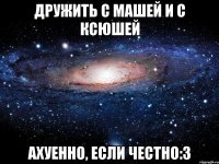 дружить с машей и с ксюшей ахуенно, если честно:3