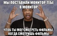 мы поставили монитор тебе в монитор чтоб ты мог смотреть фильмы, когда смотришь фильмы