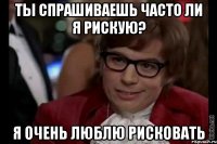 ты спрашиваешь часто ли я рискую? я очень люблю рисковать