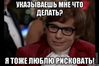 указываешь мне что делать? я тоже люблю рисковать!