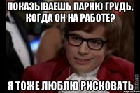 показываешь парню грудь, когда он на работе? я тоже люблю рисковать