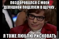 поздоровался с моей девушкой поцелуем в щечку , я тоже люблю рисковать