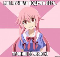 моя лучшая подруга лера.. трониш её убью х)