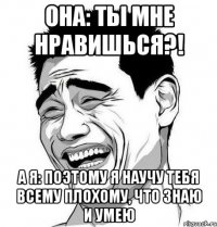 она: ты мне нравишься?! а я: поэтому я научу тебя всему плохому, что знаю и умею