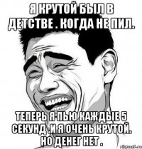 я крутой был в детстве . когда не пил. теперь я пью каждые 5 секунд .и я очень крутой. но денег нет .